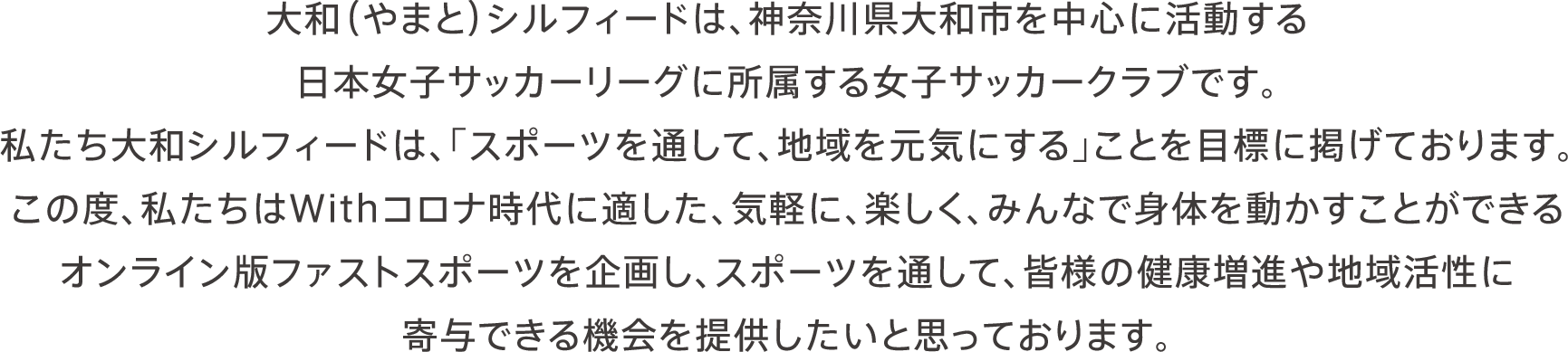 大和（やまと）シルフィードは、神奈川県大和市を中心に活動する日本女子サッカーリーグに所属する女子サッカークラブです。私たち大和シルフィードは、「スポーツを通して、地域を元気にする」ことを目標に掲げております。この度、私たちはWithコロナ時代に適した、気軽に、楽しく、みんなで身体を動かすことができるオンライン版ファストスポーツを企画し、スポーツを通して、皆様の健康増進や地域活性に寄与できる機会を提供したいと思っております。