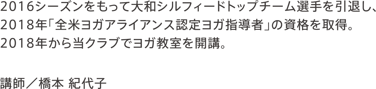 2016シーズンをもって大和シルフィードトップチーム選手を引退し、2018年「全米ヨガアライアンス認定ヨガ指導者」の資格を取得。2018年から当クラブでヨガ教室を開講。 講師／橋本 紀代子