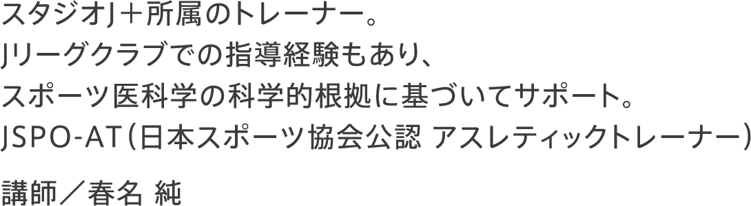 スタジオJ＋所属のトレーナー。Jリーグクラブでの指導経験もあり、スポーツ医科学の科学的根拠に基づいてサポート。JSPO-AT（日本スポーツ協会公認 アスレティックトレーナー） 講師／春名 純