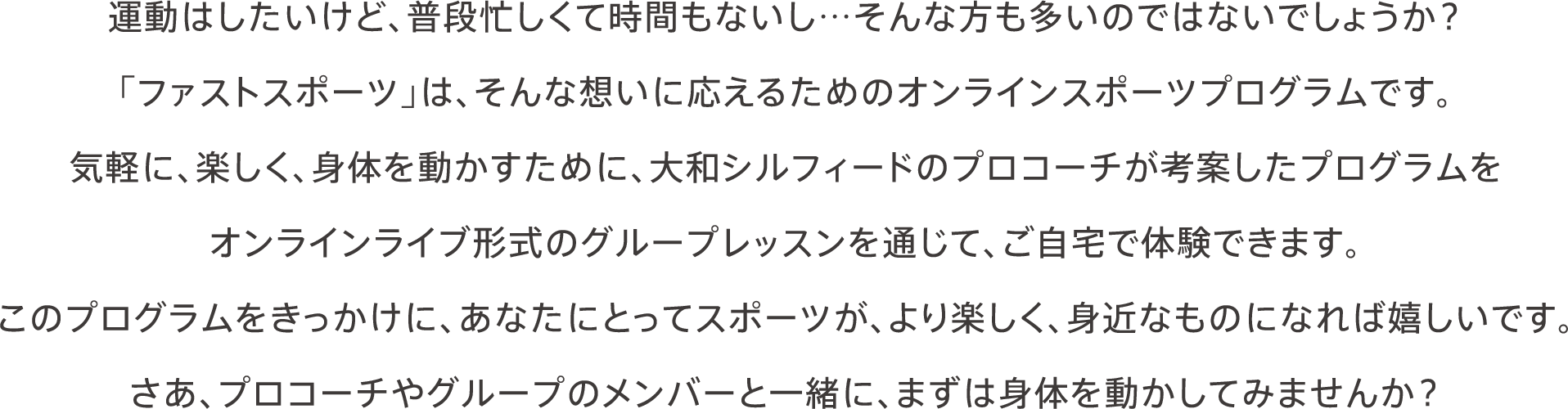 運動はしたいけど、普段忙しくて時間もないし…そんな方も多いのではないでしょうか？「ファストスポーツ」は、そんな想いに応えるためのオンラインスポーツプログラムです。気軽に、楽しく、身体を動かすために、大和シルフィードのプロコーチが考案したプログラムをオンラインライブ形式のグループレッスンを通じて、ご自宅で体験できます。このプログラムをきっかけに、あなたにとってスポーツが、より楽しく、身近なものになれば嬉しいです。さあ、プロコーチやグループのメンバーと一緒に、まずは身体を動かしてみませんか？