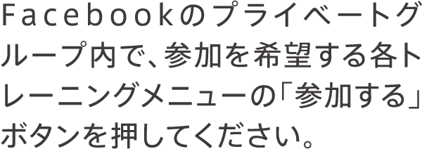 Facebookのプライベートグループ内で、参加を希望する各トレーニングメニューの「参加する」ボタンを押してください。