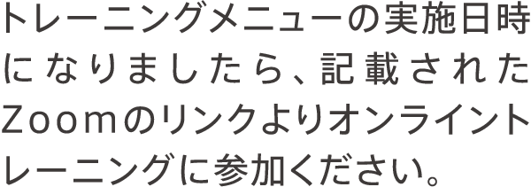 トレーニングメニューの実施日時になりましたら、記載されたZoomのリンクよりオンライントレーニングに参加ください。