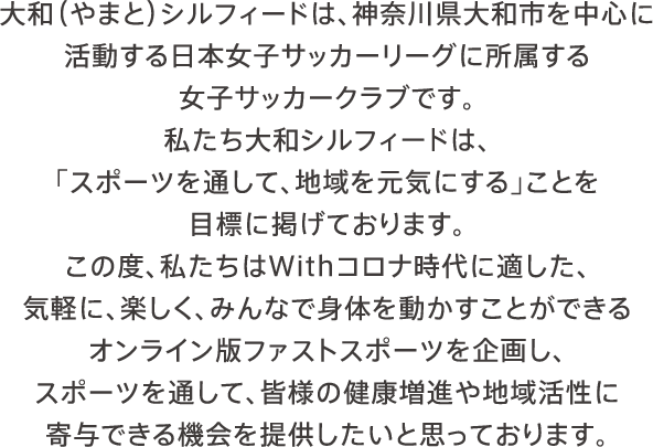 大和（やまと）シルフィードは、神奈川県大和市を中心に活動する日本女子サッカーリーグに所属する女子サッカークラブです。私たち大和シルフィードは、「スポーツを通して、地域を元気にする」ことを目標に掲げております。この度、私たちはWithコロナ時代に適した、気軽に、楽しく、みんなで身体を動かすことができるオンライン版ファストスポーツを企画し、スポーツを通して、皆様の健康増進や地域活性に寄与できる機会を提供したいと思っております。