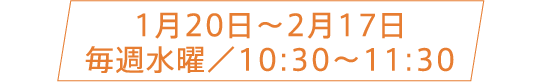 1月20日〜2月17日 毎週水曜／10:30〜11:30