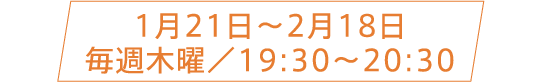 1月21日〜2月18日 毎週木曜／19:30〜20:30