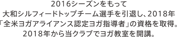 2016シーズンをもって大和シルフィードトップチーム選手を引退し、2018年「全米ヨガアライアンス認定ヨガ指導者」の資格を取得。2018年から当クラブでヨガ教室を開講。 講師／橋本 紀代子