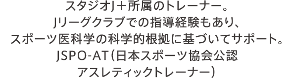 スタジオJ＋所属のトレーナー。Jリーグクラブでの指導経験もあり、スポーツ医科学の科学的根拠に基づいてサポート。JSPO-AT（日本スポーツ協会公認 アスレティックトレーナー） 講師／春名 純