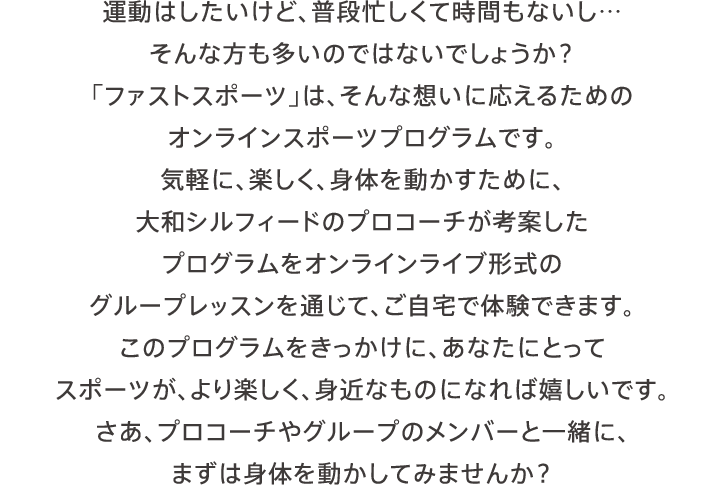 運動はしたいけど、普段忙しくて時間もないし…そんな方も多いのではないでしょうか？「ファストスポーツ」は、そんな想いに応えるためのオンラインスポーツプログラムです。気軽に、楽しく、身体を動かすために、大和シルフィードのプロコーチが考案したプログラムをオンラインライブ形式のグループレッスンを通じて、ご自宅で体験できます。このプログラムをきっかけに、あなたにとってスポーツが、より楽しく、身近なものになれば嬉しいです。さあ、プロコーチやグループのメンバーと一緒に、まずは身体を動かしてみませんか？