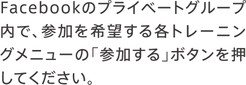 Facebookのプライベートグループ内で、参加を希望する各トレーニングメニューの「参加する」ボタンを押してください。